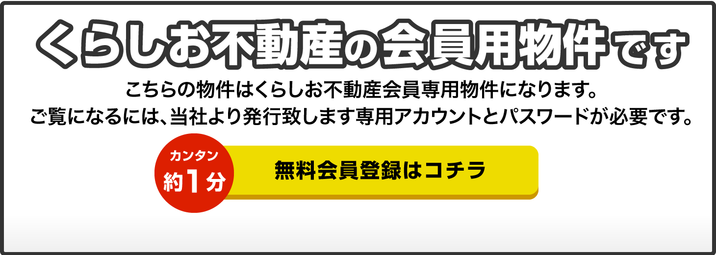 くらしお不動産の会員用物件です こちらはくらしお不動産会員専用物件になります。ご覧になるには、当社より発行致します専用アカウントとパスワードが必要です。カンタン約1分 無料会員登録はコチラ 